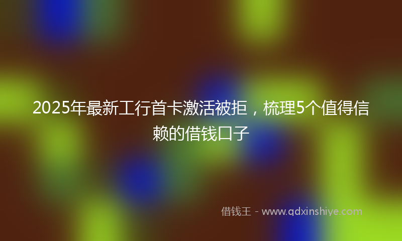 2025年最新工行首卡激活被拒，梳理5个值得信赖的借钱口子
