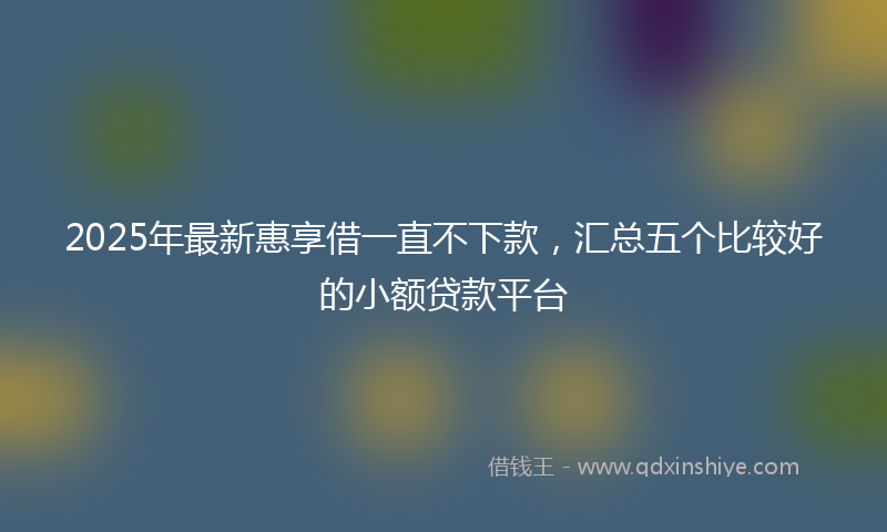 2025年最新惠享借一直不下款，汇总五个比较好的小额贷款平台
