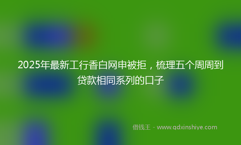 2025年最新工行香白网申被拒，梳理五个周周到贷款相同系列的口子