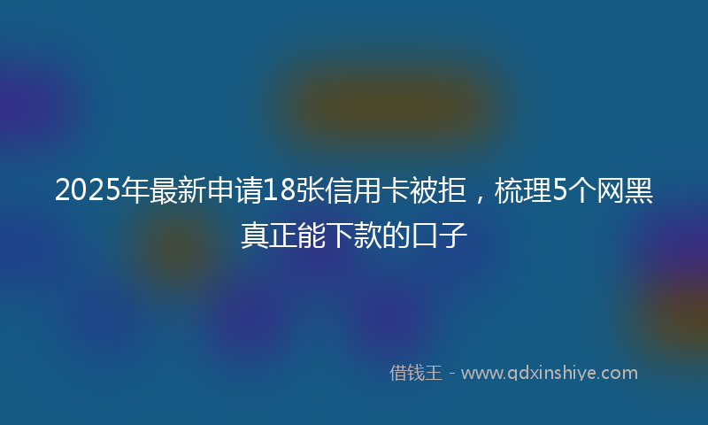2025年最新申请18张信用卡被拒，梳理5个网黑真正能下款的口子