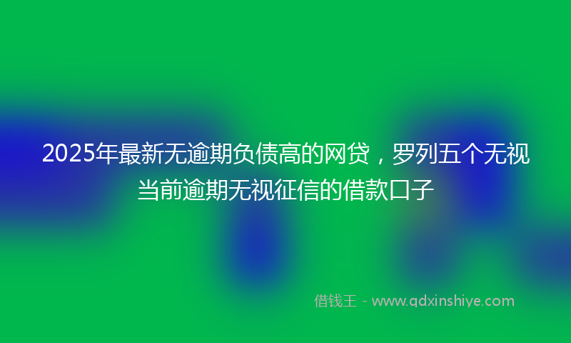 2025年最新无逾期负债高的网贷，罗列五个无视当前逾期无视征信的借款口子