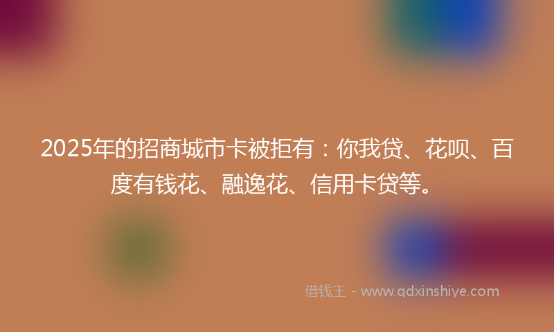 2025年的招商城市卡被拒有：你我贷、花呗、百度有钱花、融逸花、信用卡贷等。
