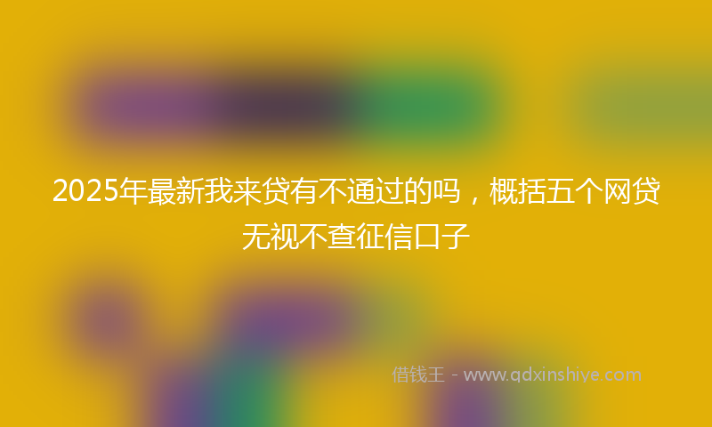 2025年最新我来贷有不通过的吗，概括五个网贷无视不查征信口子
