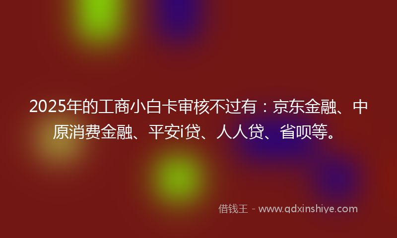 2025年的工商小白卡审核不过有：京东金融、中原消费金融、平安i贷、人人贷、省呗等。