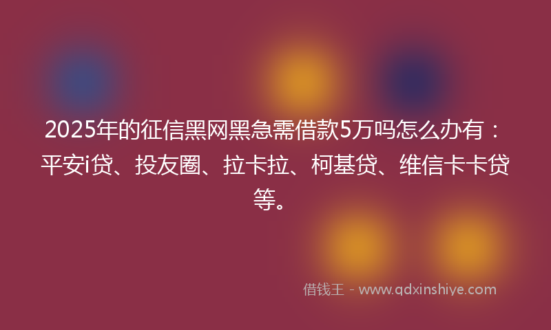 2025年的征信黑网黑急需借款5万吗怎么办有：平安i贷、投友圈、拉卡拉、柯基贷、维信卡卡贷等。