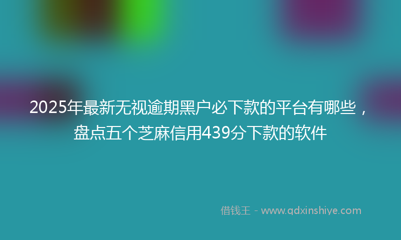 2025年最新无视逾期黑户必下款的平台有哪些，盘点五个芝麻信用439分下款的软件