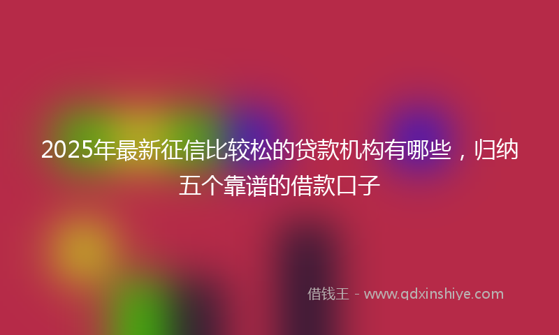 2025年最新征信比较松的贷款机构有哪些，归纳五个靠谱的借款口子
