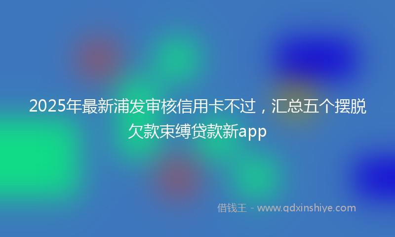 2025年最新浦发审核信用卡不过，汇总五个摆脱欠款束缚贷款新app