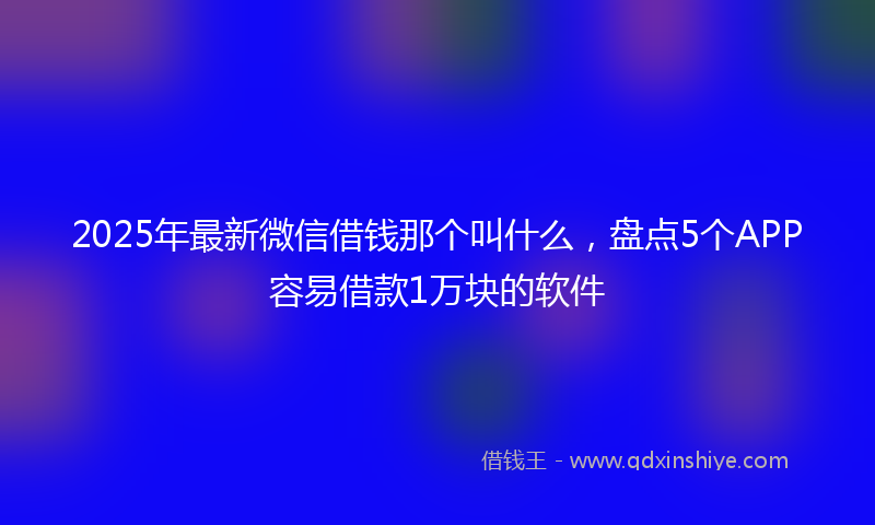 2025年最新微信借钱那个叫什么，盘点5个APP容易借款1万块的软件