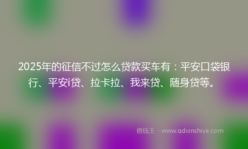 2025年的征信不过怎么贷款买车有：平安口袋银行、平安i贷、拉卡拉、我来贷、随身贷等。