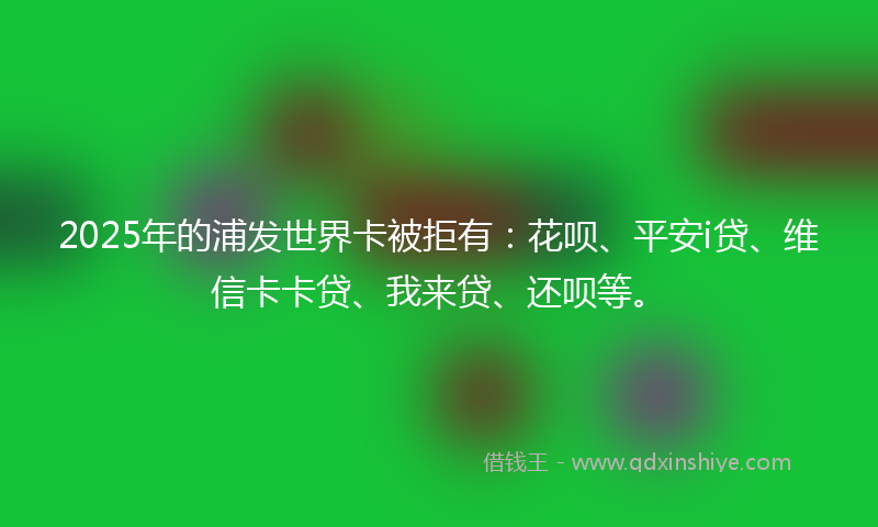 2025年的浦发世界卡被拒有：花呗、平安i贷、维信卡卡贷、我来贷、还呗等。