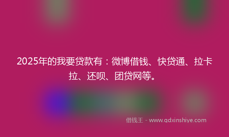 2025年的我要贷款有：微博借钱、快贷通、拉卡拉、还呗、团贷网等。