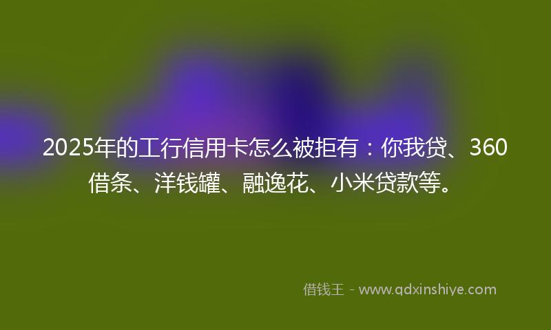 2025年的工行信用卡怎么被拒有：你我贷、360借条、洋钱罐、融逸花、小米贷款等。