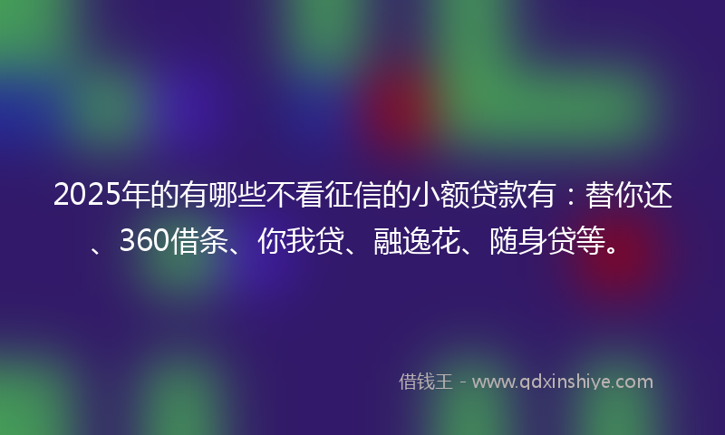 2025年的有哪些不看征信的小额贷款有：替你还、360借条、你我贷、融逸花、随身贷等。