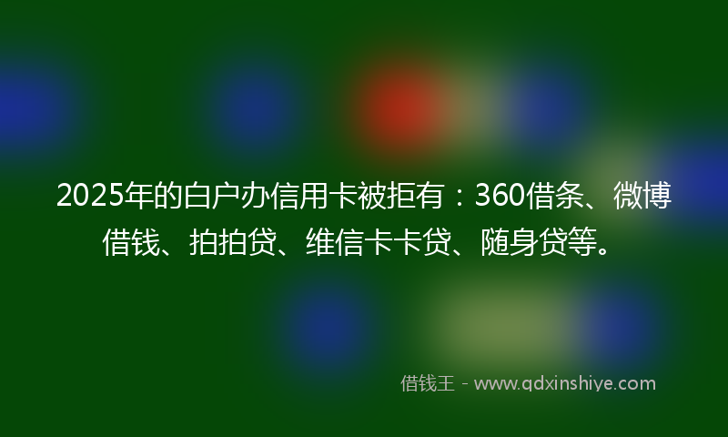 2025年的白户办信用卡被拒有：360借条、微博借钱、拍拍贷、维信卡卡贷、随身贷等。