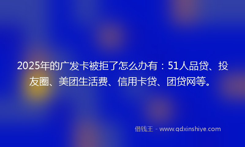 2025年的广发卡被拒了怎么办有：51人品贷、投友圈、美团生活费、信用卡贷、团贷网等。