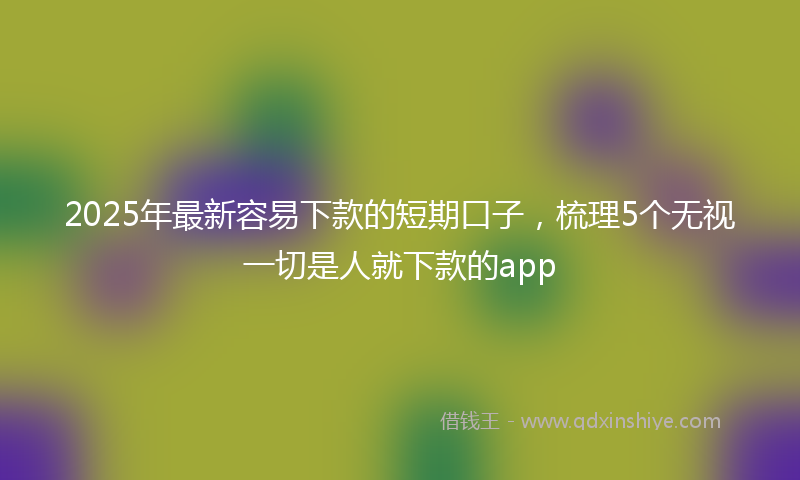2025年最新容易下款的短期口子，梳理5个无视一切是人就下款的app