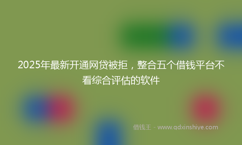 2025年最新开通网贷被拒，整合五个借钱平台不看综合评估的软件
