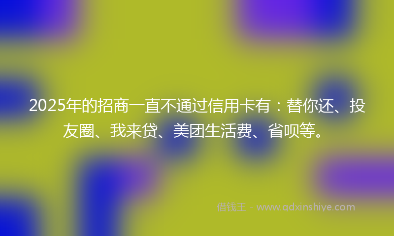 2025年的招商一直不通过信用卡有：替你还、投友圈、我来贷、美团生活费、省呗等。