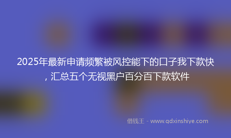 2025年最新申请频繁被风控能下的口子我下款快，汇总五个无视黑户百分百下款软件