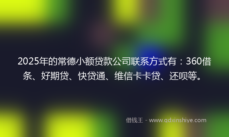 2025年的常德小额贷款公司联系方式有：360借条、好期贷、快贷通、维信卡卡贷、还呗等。