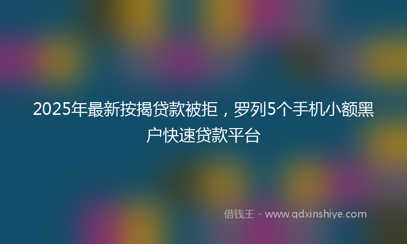 2025年最新按揭贷款被拒，罗列5个手机小额黑户快速贷款平台