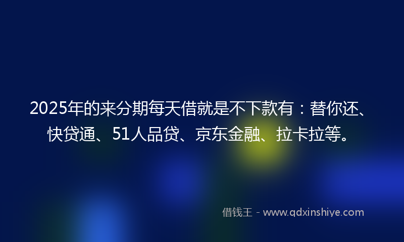 2025年的来分期每天借就是不下款有：替你还、快贷通、51人品贷、京东金融、拉卡拉等。
