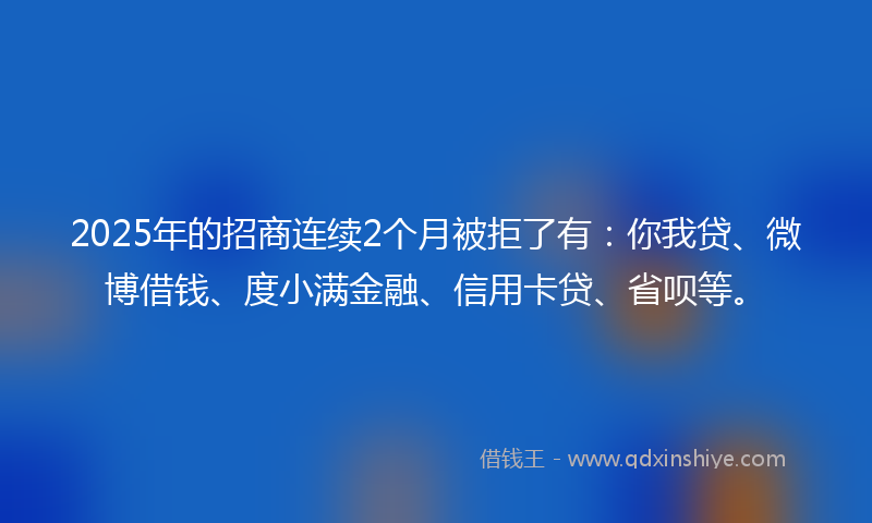 2025年的招商连续2个月被拒了有：你我贷、微博借钱、度小满金融、信用卡贷、省呗等。