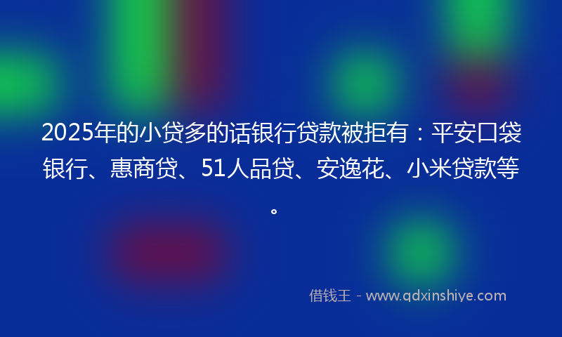 2025年的小贷多的话银行贷款被拒有：平安口袋银行、惠商贷、51人品贷、安逸花、小米贷款等。