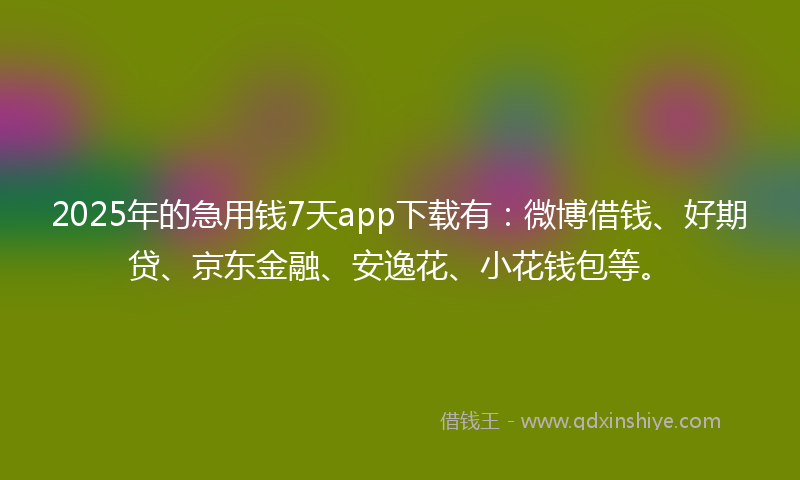 2025年的急用钱7天app下载有：微博借钱、好期贷、京东金融、安逸花、小花钱包等。