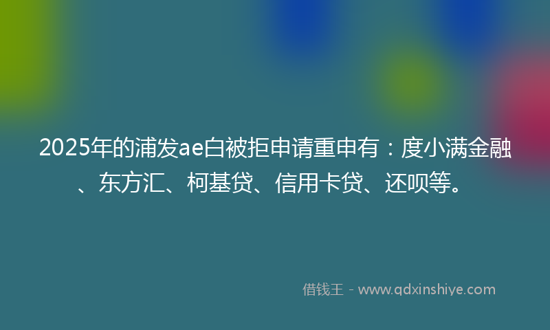 2025年的浦发ae白被拒申请重申有：度小满金融、东方汇、柯基贷、信用卡贷、还呗等。