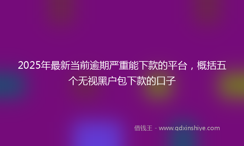 2025年最新当前逾期严重能下款的平台，概括五个无视黑户包下款的口子