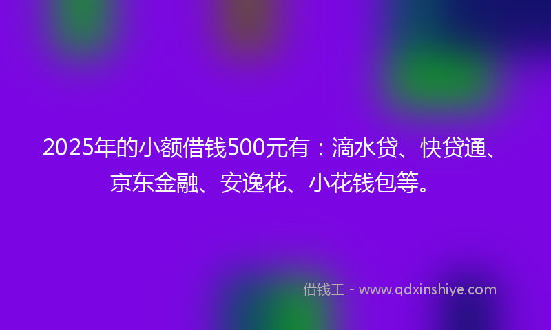 2025年的小额借钱500元有：滴水贷、快贷通、京东金融、安逸花、小花钱包等。