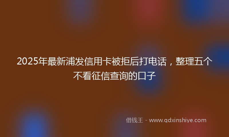 2025年最新浦发信用卡被拒后打电话，整理五个不看征信查询的口子