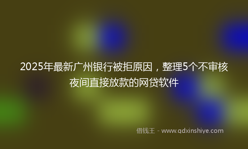2025年最新广州银行被拒原因，整理5个不审核夜间直接放款的网贷软件