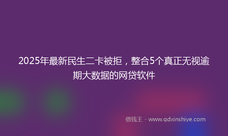 2025年最新民生二卡被拒，整合5个真正无视逾期大数据的网贷软件