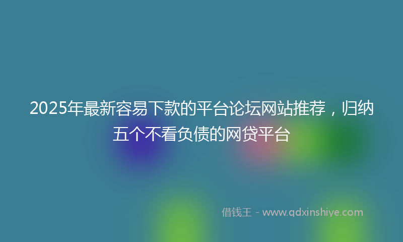 2025年最新容易下款的平台论坛网站推荐，归纳五个不看负债的网贷平台