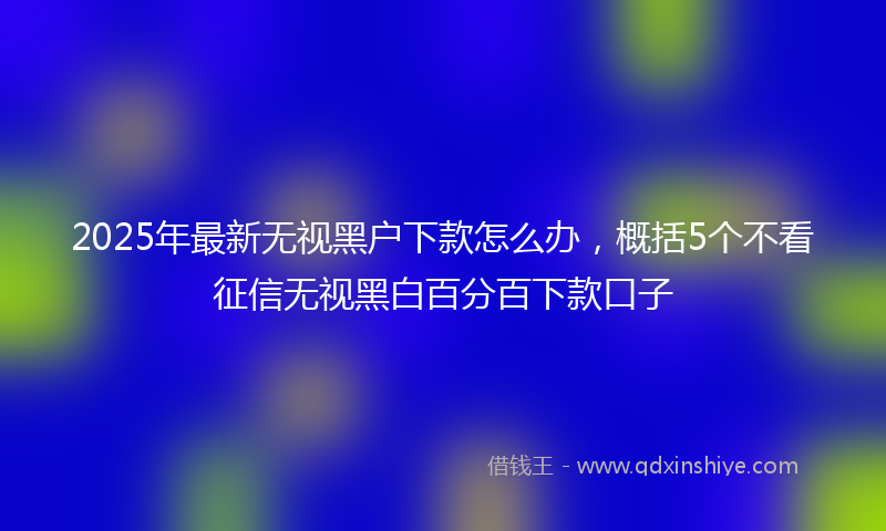 2025年最新无视黑户下款怎么办，概括5个不看征信无视黑白百分百下款口子