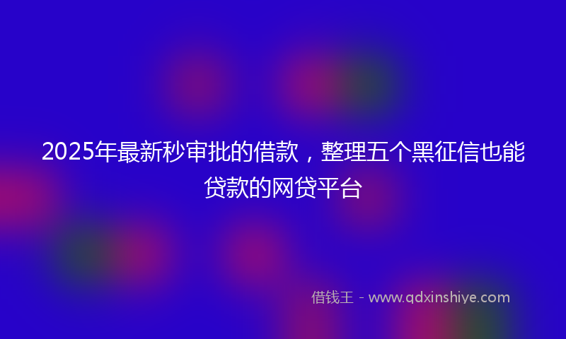 2025年最新秒审批的借款，整理五个黑征信也能贷款的网贷平台