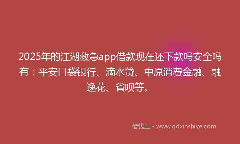 2025年的江湖救急app借款现在还下款吗安全吗有：平安口袋银行、滴水贷、中原消费金融、融逸花、省呗等。