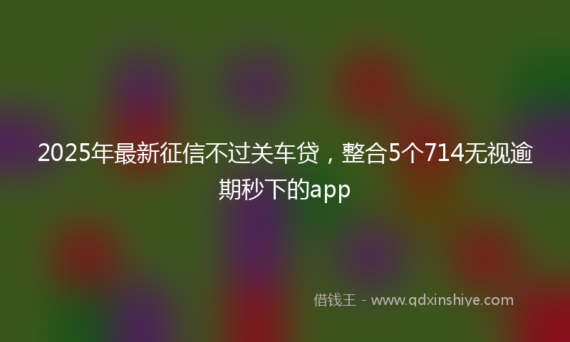 2025年最新征信不过关车贷，整合5个714无视逾期秒下的app