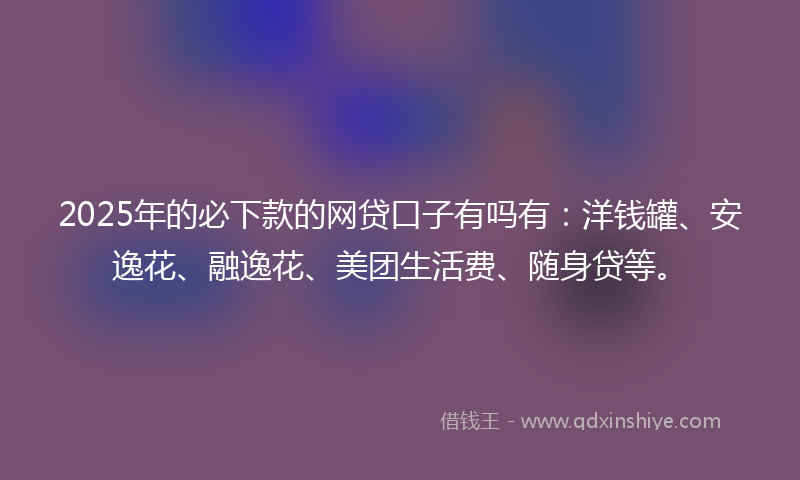 2025年的必下款的网贷口子有吗有：洋钱罐、安逸花、融逸花、美团生活费、随身贷等。