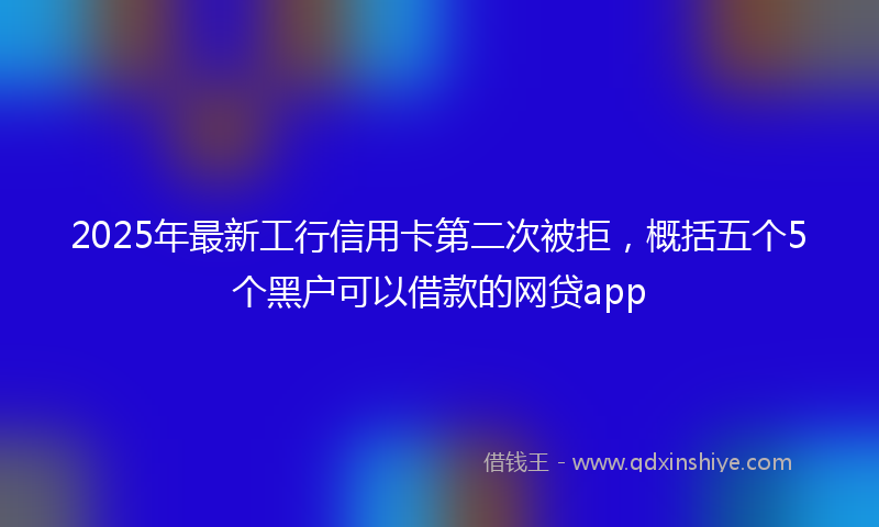 2025年最新工行信用卡第二次被拒，概括五个5个黑户可以借款的网贷app