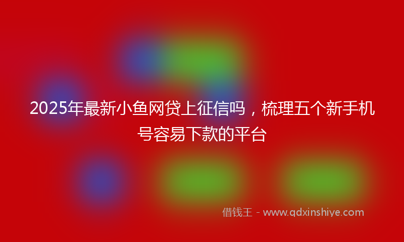 2025年最新小鱼网贷上征信吗，梳理五个新手机号容易下款的平台