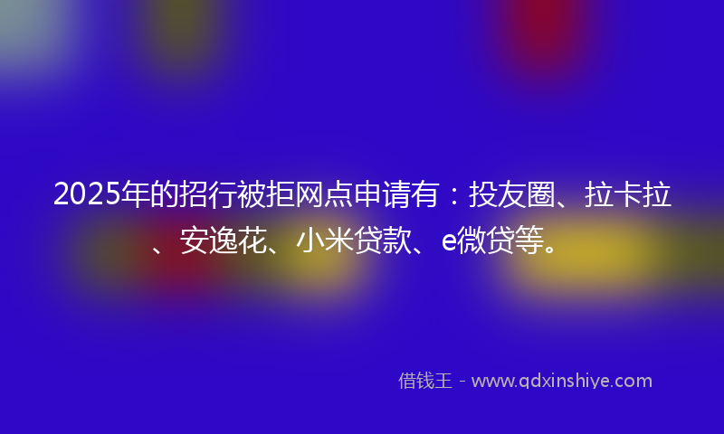 2025年的招行被拒网点申请有：投友圈、拉卡拉、安逸花、小米贷款、e微贷等。