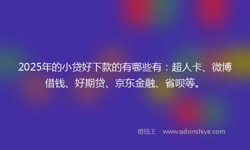 2025年的小贷好下款的有哪些有：超人卡、微博借钱、好期贷、京东金融、省呗等。