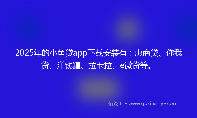 2025年的小鱼贷app下载安装有：惠商贷、你我贷、洋钱罐、拉卡拉、e微贷等。
