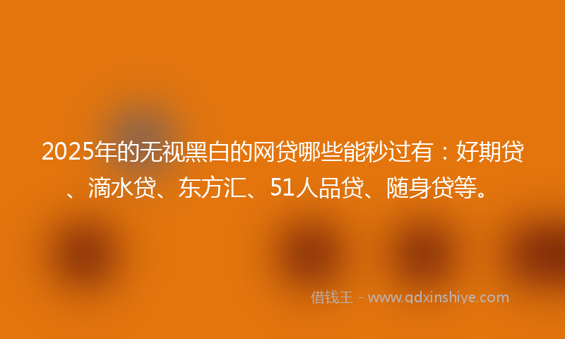 2025年的无视黑白的网贷哪些能秒过有：好期贷、滴水贷、东方汇、51人品贷、随身贷等。