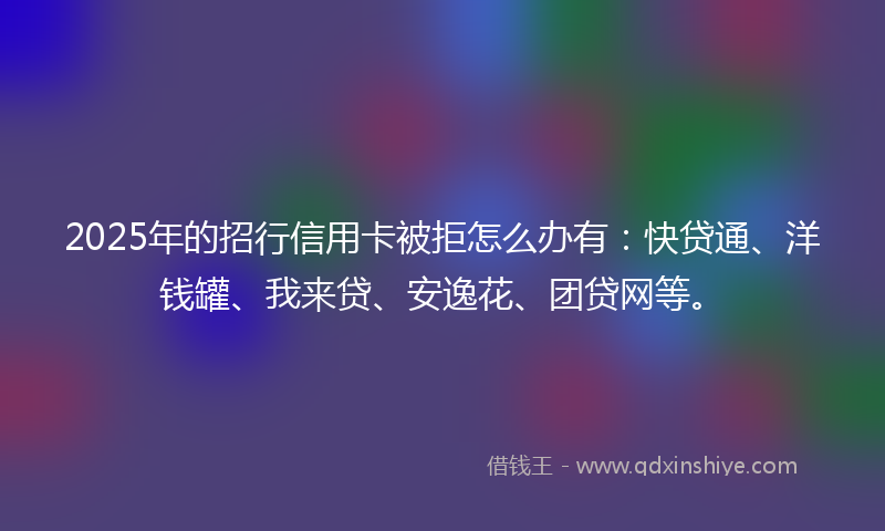2025年的招行信用卡被拒怎么办有：快贷通、洋钱罐、我来贷、安逸花、团贷网等。