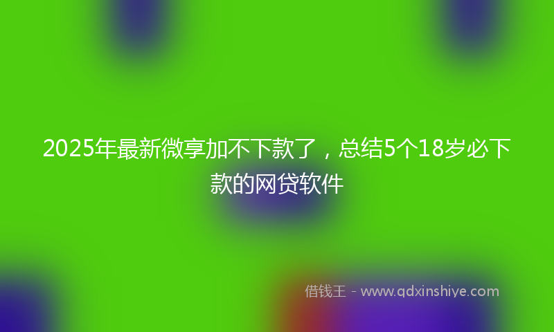 2025年最新微享加不下款了，总结5个18岁必下款的网贷软件